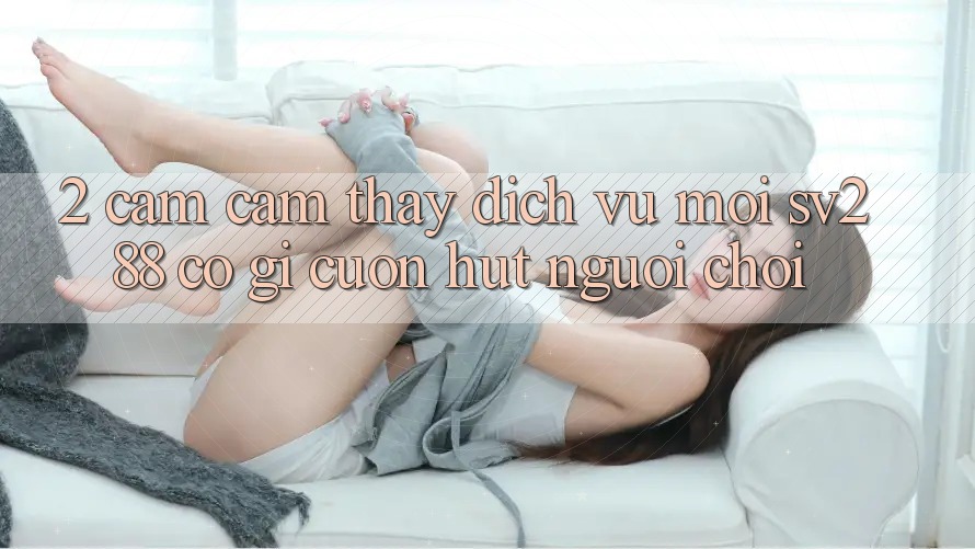 2. Cảm cảm thấy Dịch Vụ Mới sv288: Có Gì Cuốn Hút Người Chơi? 2. Cảm cảm thấy Dịch Vụ Mới sv288: Có Gì Cuốn Hút Người Chơi?