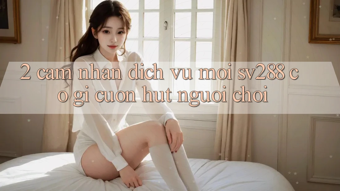 2. Cảm nhận Dịch Vụ Mới sv288: Có Gì Cuốn Hút Người chơi? 2. Cảm nhận Dịch Vụ Mới sv288: Có Gì Cuốn Hút Người chơi?