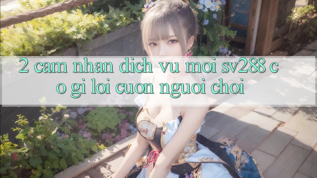 2. Cảm nhận Dịch Vụ Mới sv288: Có Gì Lôi cuốn Người Chơi? 2. Cảm nhận Dịch Vụ Mới sv288: Có Gì Lôi cuốn Người Chơi?