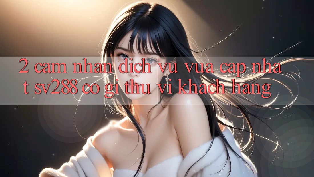 2. Cảm nhận Dịch Vụ Vừa cập nhật sv288: Có Gì Thú vị Khách hàng? 2. Cảm nhận Dịch Vụ Vừa cập nhật sv288: Có Gì Thú vị Khách hàng?