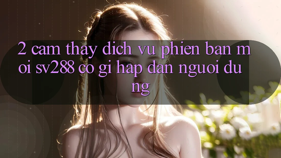 2. Cảm thấy Dịch Vụ Phiên bản mới sv288: Có Gì Hấp dẫn Người dùng?