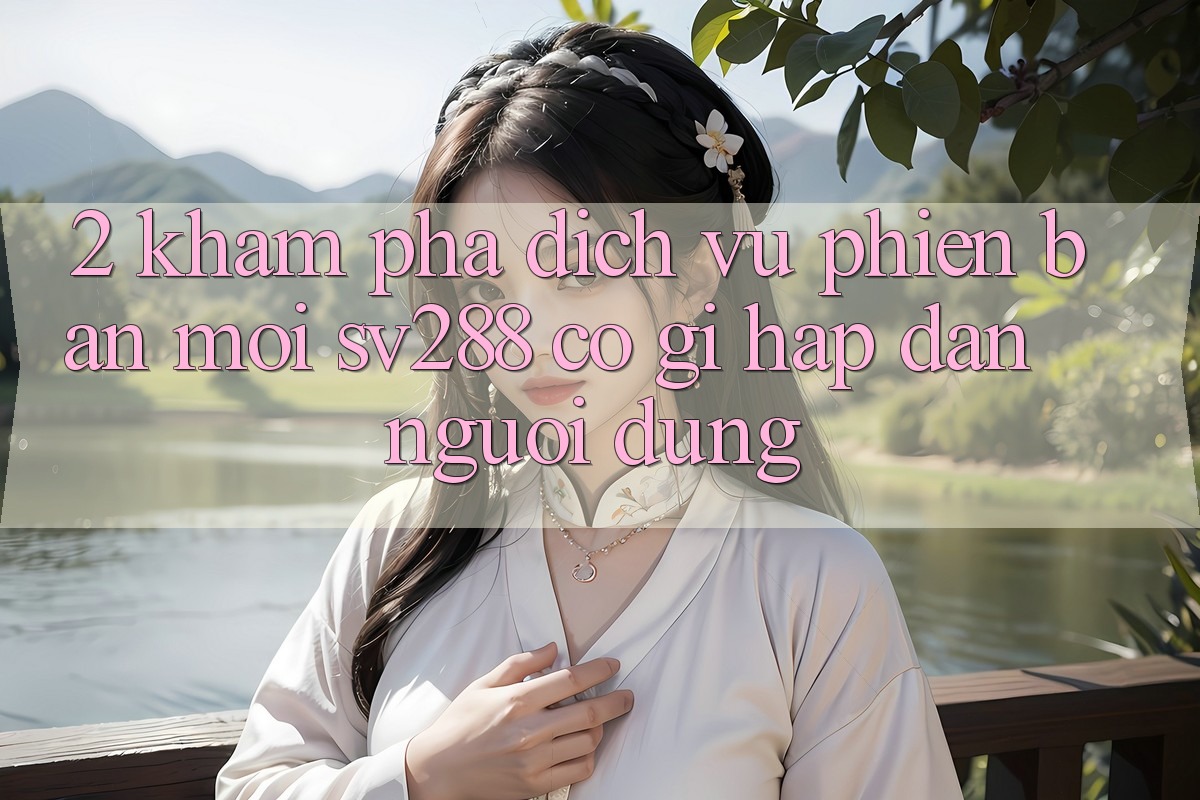 2. Khám Phá Dịch Vụ Phiên bản mới sv288: Có Gì Hấp dẫn Người dùng? 2. Khám Phá Dịch Vụ Phiên bản mới sv288: Có Gì Hấp dẫn Người dùng?