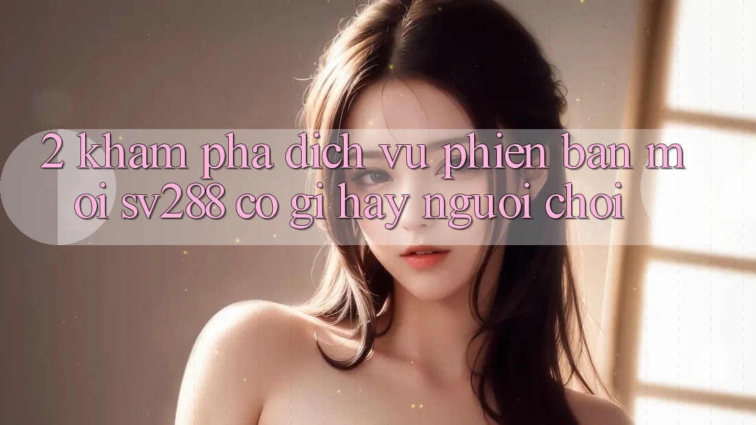 2. Khám Phá Dịch Vụ Phiên bản mới sv288: Có Gì Hay Người Chơi? 2. Khám Phá Dịch Vụ Phiên bản mới sv288: Có Gì Hay Người Chơi?