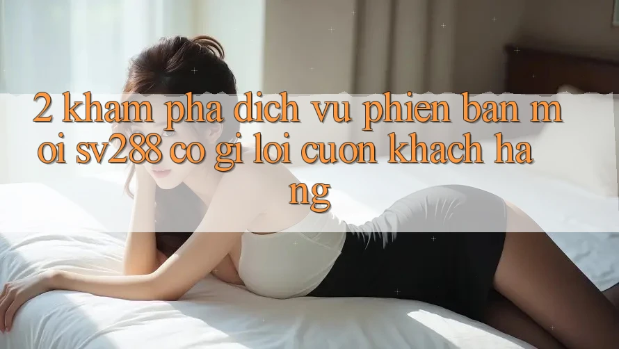2. Khám Phá Dịch Vụ Phiên bản mới sv288: Có Gì Lôi cuốn Khách hàng?