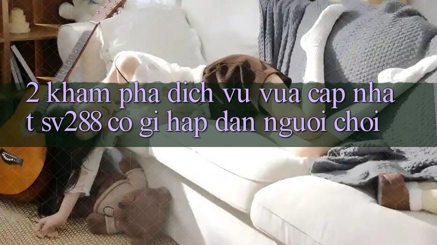 2. Khám phá Dịch Vụ Vừa cập nhật sv288: Có Gì Hấp dẫn Người Chơi? 2. Khám phá Dịch Vụ Vừa cập nhật sv288: Có Gì Hấp dẫn Người Chơi?