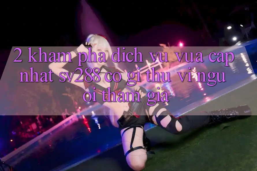 2. Khám Phá Dịch Vụ Vừa cập nhật sv288: Có Gì Thú vị Người tham gia?