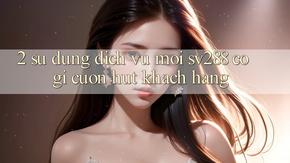 2. Sử dụng Dịch Vụ Mới sv288: Có Gì Cuốn Hút Khách hàng? 2. Sử dụng Dịch Vụ Mới sv288: Có Gì Cuốn Hút Khách hàng?