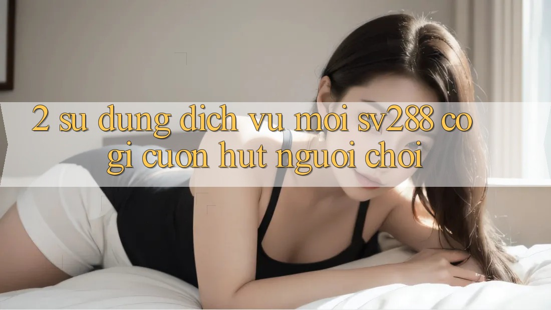 2. Sử dụng Dịch Vụ Mới sv288: Có Gì Cuốn Hút Người Chơi? 2. Sử dụng Dịch Vụ Mới sv288: Có Gì Cuốn Hút Người Chơi?