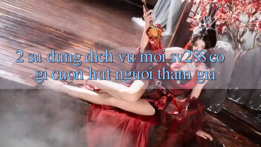 2. Sử dụng Dịch Vụ Mới sv288: Có Gì Cuốn Hút Người tham gia? 2. Sử dụng Dịch Vụ Mới sv288: Có Gì Cuốn Hút Người tham gia?