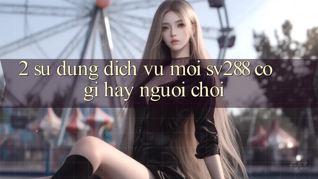 2. Sử dụng Dịch Vụ Mới sv288: Có Gì Hay Người Chơi? 2. Sử dụng Dịch Vụ Mới sv288: Có Gì Hay Người Chơi?