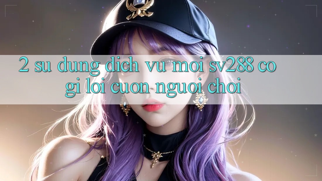 2. Sử dụng Dịch Vụ Mới sv288: Có Gì Lôi cuốn Người Chơi? 2. Sử dụng Dịch Vụ Mới sv288: Có Gì Lôi cuốn Người Chơi?