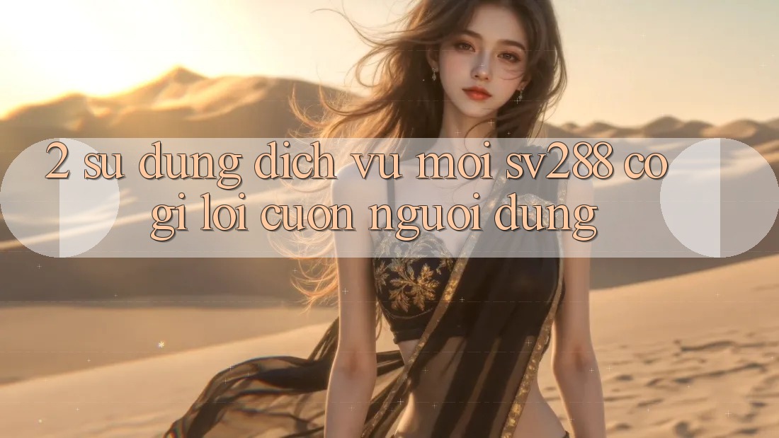 2. Sử dụng Dịch Vụ Mới sv288: Có Gì Lôi cuốn Người dùng? 2. Sử dụng Dịch Vụ Mới sv288: Có Gì Lôi cuốn Người dùng?