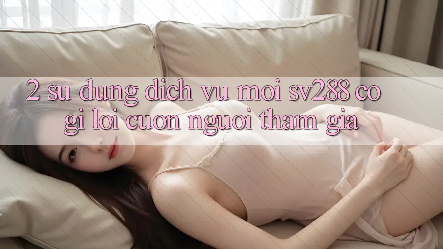 2. Sử dụng Dịch Vụ Mới sv288: Có Gì Lôi cuốn Người tham gia? 2. Sử dụng Dịch Vụ Mới sv288: Có Gì Lôi cuốn Người tham gia?