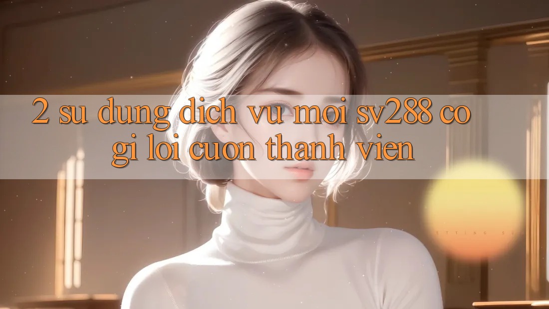 2. Sử dụng Dịch Vụ Mới sv288: Có Gì Lôi cuốn Thành viên? 2. Sử dụng Dịch Vụ Mới sv288: Có Gì Lôi cuốn Thành viên?