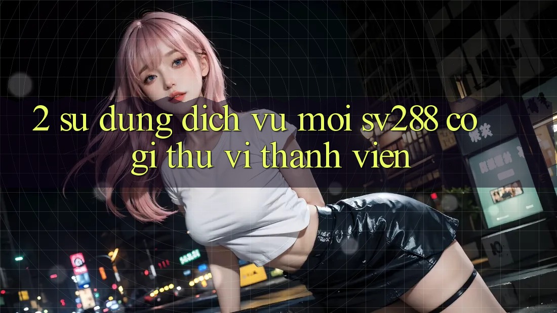 2. Sử dụng Dịch Vụ Mới sv288: Có Gì Thú vị Thành viên? 2. Sử dụng Dịch Vụ Mới sv288: Có Gì Thú vị Thành viên?