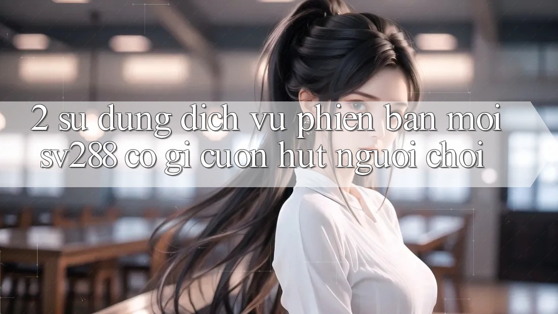 2. Sử dụng Dịch Vụ Phiên bản mới sv288: Có Gì Cuốn Hút Người Chơi?