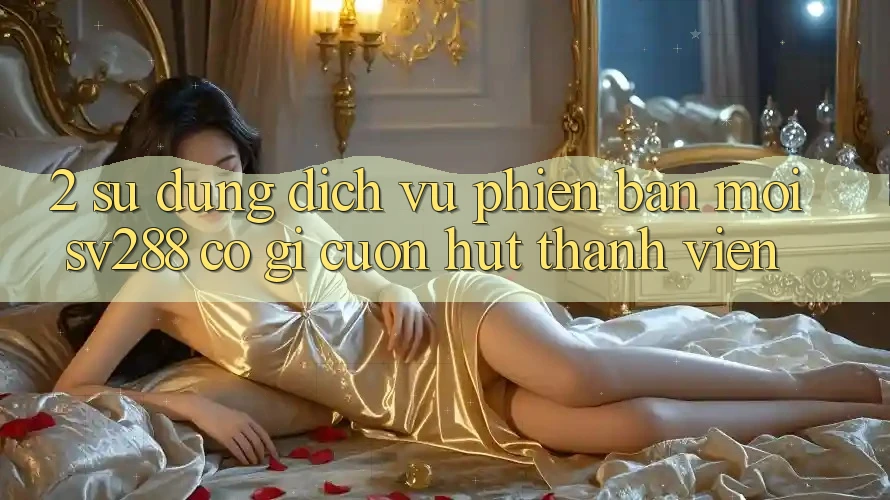 2. Sử dụng Dịch Vụ Phiên bản mới sv288: Có Gì Cuốn Hút Thành viên? 2. Sử dụng Dịch Vụ Phiên bản mới sv288: Có Gì Cuốn Hút Thành viên?
