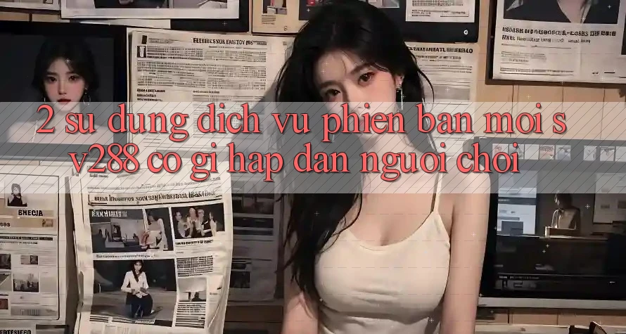 2. Sử dụng Dịch Vụ Phiên bản mới sv288: Có Gì Hấp dẫn Người Chơi?