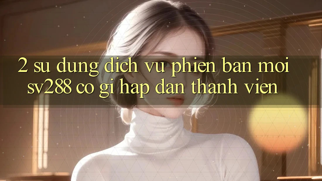 2. Sử dụng Dịch Vụ Phiên bản mới sv288: Có Gì Hấp dẫn Thành viên? 2. Sử dụng Dịch Vụ Phiên bản mới sv288: Có Gì Hấp dẫn Thành viên?