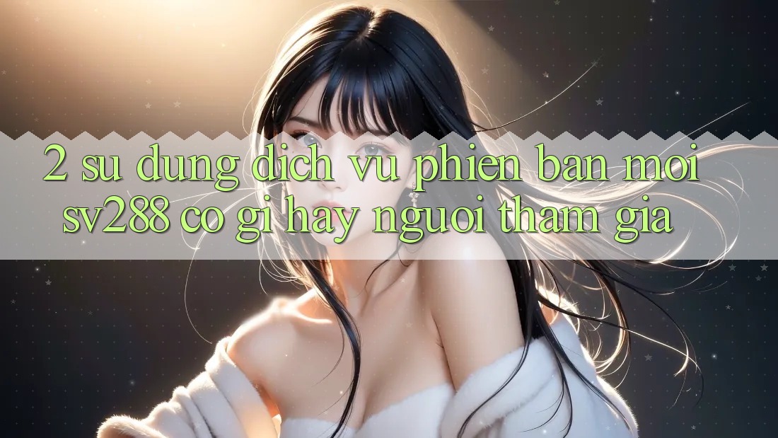 2. Sử dụng Dịch Vụ Phiên bản mới sv288: Có Gì Hay Người tham gia? 2. Sử dụng Dịch Vụ Phiên bản mới sv288: Có Gì Hay Người tham gia?