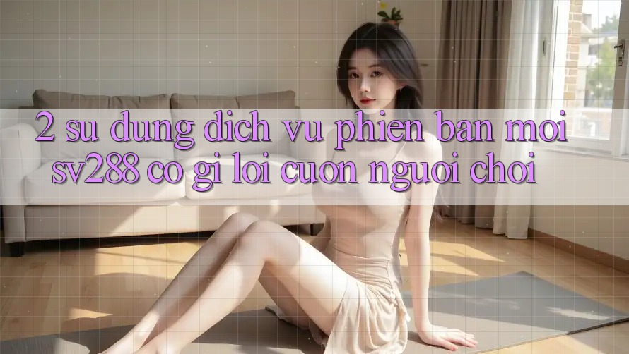 2. Sử dụng Dịch Vụ Phiên bản mới sv288: Có Gì Lôi cuốn Người Chơi?