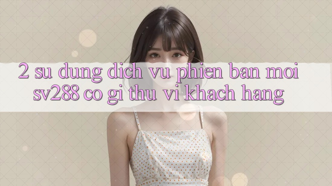 2. Sử dụng Dịch Vụ Phiên bản mới sv288: Có Gì Thú vị Khách hàng?