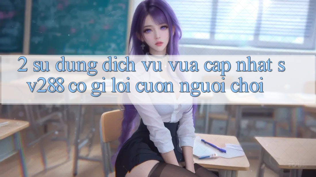 2. Sử dụng Dịch Vụ Vừa cập nhật sv288: Có Gì Lôi cuốn Người Chơi? 2. Sử dụng Dịch Vụ Vừa cập nhật sv288: Có Gì Lôi cuốn Người Chơi?