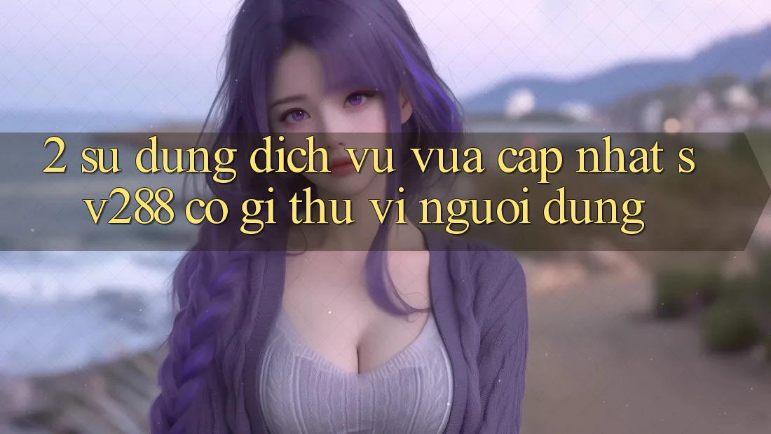 2. Sử dụng Dịch Vụ Vừa cập nhật sv288: Có Gì Thú vị Người dùng? 2. Sử dụng Dịch Vụ Vừa cập nhật sv288: Có Gì Thú vị Người dùng?