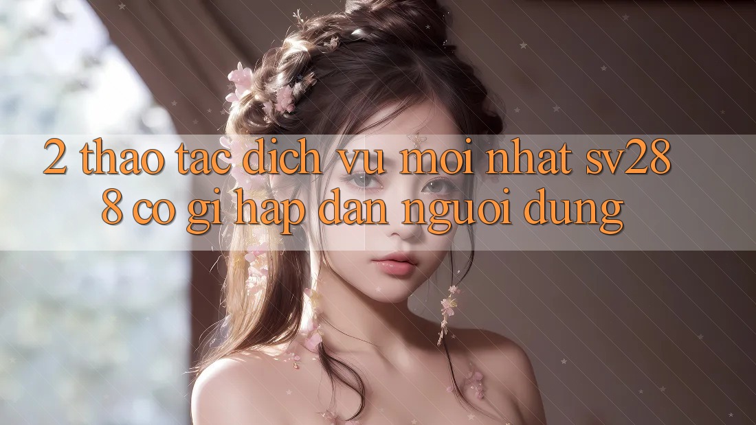 2. Thao tác Dịch Vụ Mới nhất sv288: Có Gì Hấp dẫn Người dùng? 2. Thao tác Dịch Vụ Mới nhất sv288: Có Gì Hấp dẫn Người dùng?