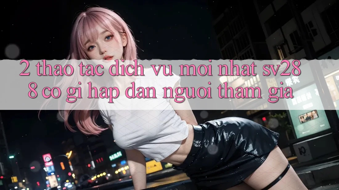 2. Thao tác Dịch Vụ Mới nhất sv288: Có Gì Hấp dẫn Người tham gia? 2. Thao tác Dịch Vụ Mới nhất sv288: Có Gì Hấp dẫn Người tham gia?