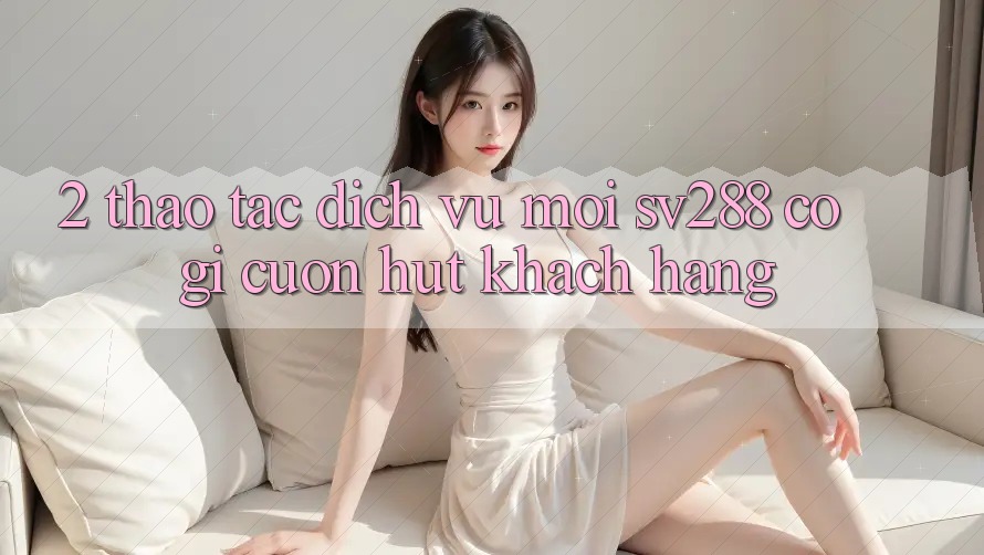 2. Thao tác Dịch Vụ Mới sv288: Có Gì Cuốn Hút Khách hàng?