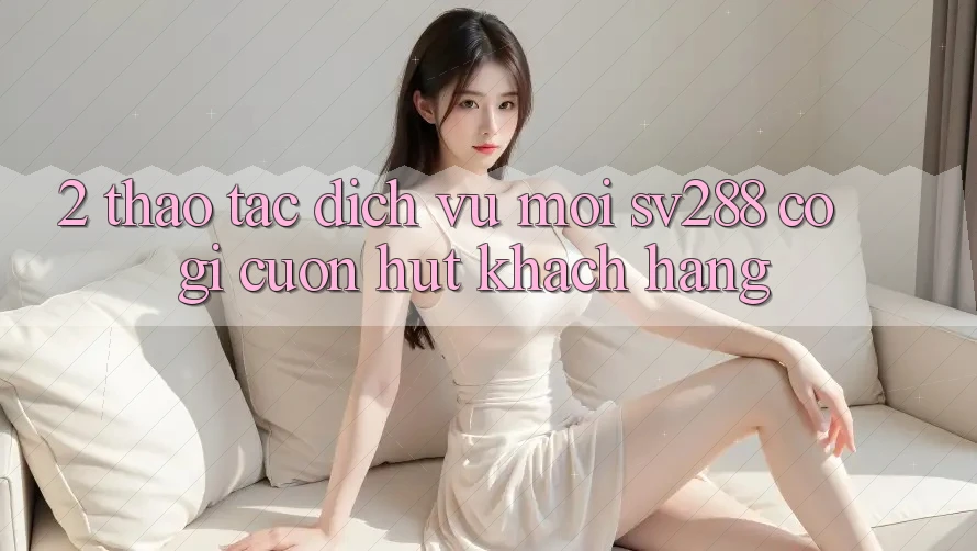 2. Thao tác Dịch Vụ Mới sv288: Có Gì Cuốn Hút Khách hàng? 2. Thao tác Dịch Vụ Mới sv288: Có Gì Cuốn Hút Khách hàng?