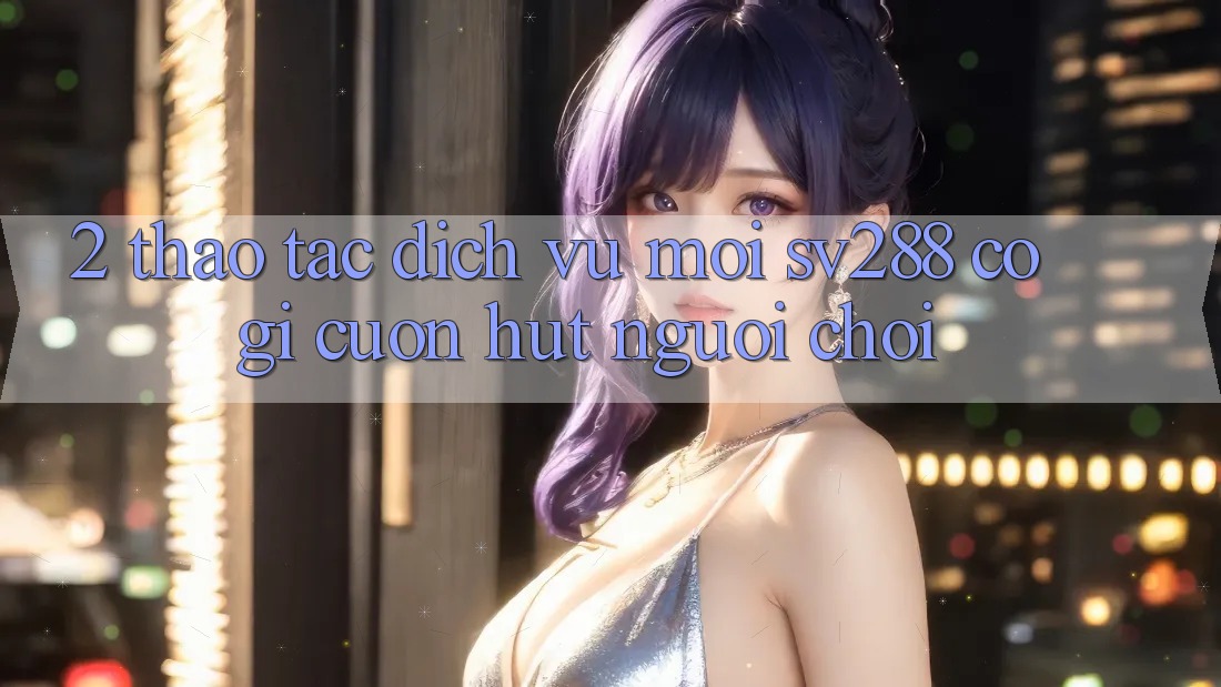 2. Thao tác Dịch Vụ Mới sv288: Có Gì Cuốn Hút Người Chơi? 2. Thao tác Dịch Vụ Mới sv288: Có Gì Cuốn Hút Người Chơi?