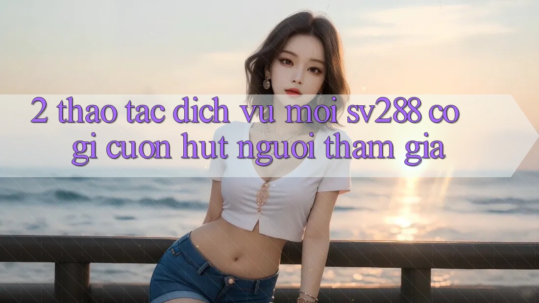 2. Thao tác Dịch Vụ Mới sv288: Có Gì Cuốn Hút Người tham gia? 2. Thao tác Dịch Vụ Mới sv288: Có Gì Cuốn Hút Người tham gia?
