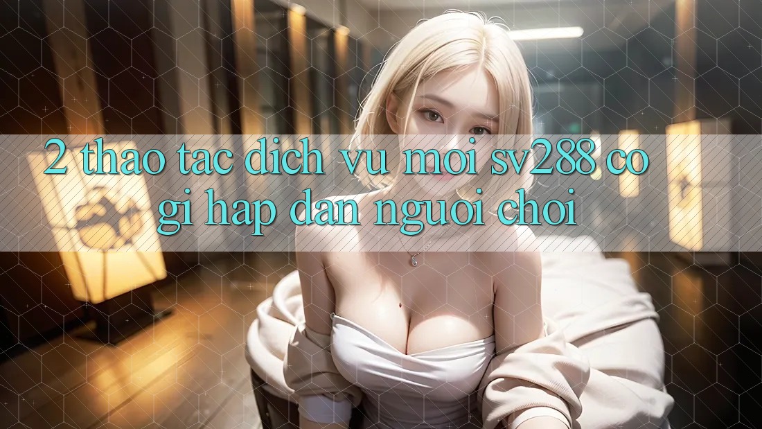 2. Thao tác Dịch Vụ Mới sv288: Có Gì Hấp dẫn Người Chơi?