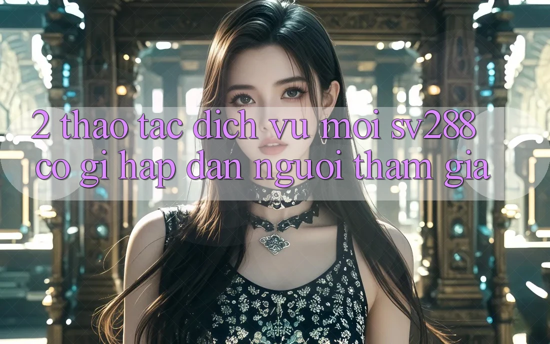 2. Thao tác Dịch Vụ Mới sv288: Có Gì Hấp dẫn Người tham gia? 2. Thao tác Dịch Vụ Mới sv288: Có Gì Hấp dẫn Người tham gia?