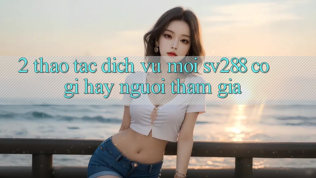 2. Thao tác Dịch Vụ Mới sv288: Có Gì Hay Người tham gia? 2. Thao tác Dịch Vụ Mới sv288: Có Gì Hay Người tham gia?