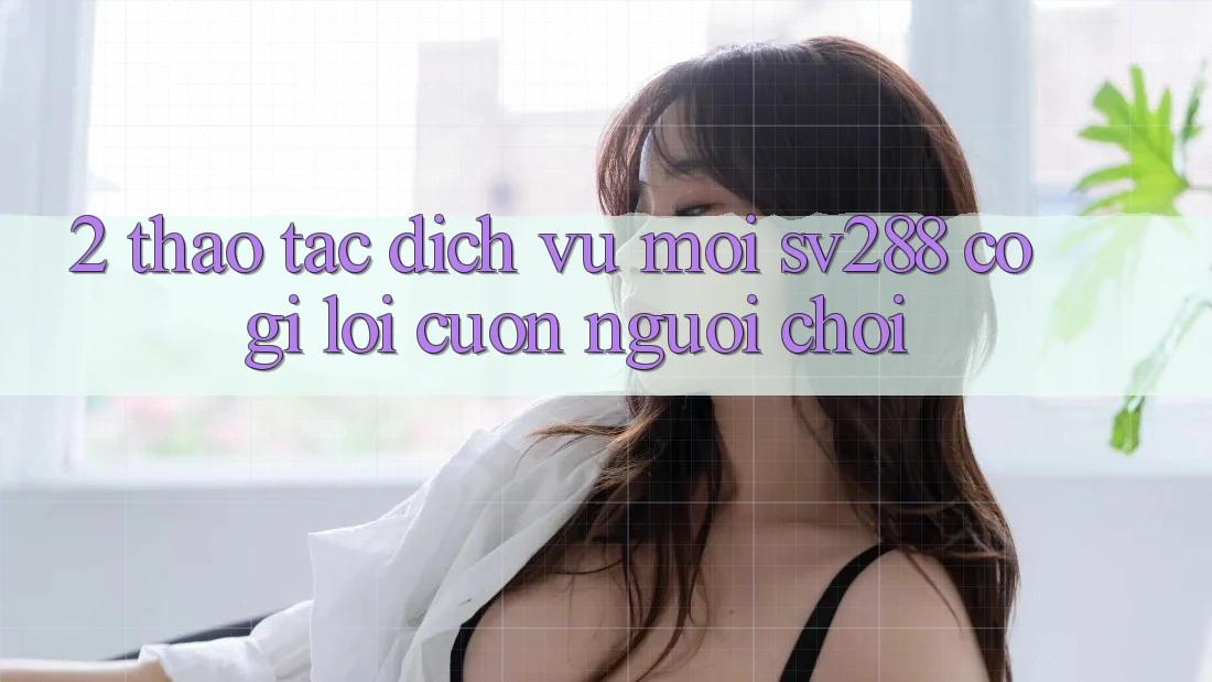2. Thao tác Dịch Vụ Mới sv288: Có Gì Lôi cuốn Người Chơi? 2. Thao tác Dịch Vụ Mới sv288: Có Gì Lôi cuốn Người Chơi?