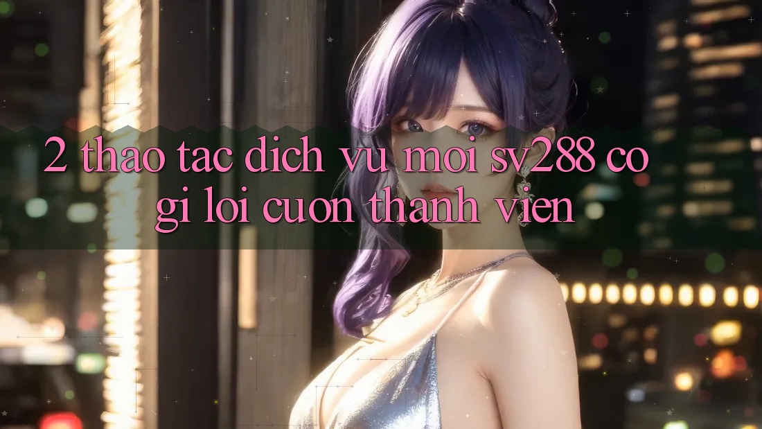 2. Thao tác Dịch Vụ Mới sv288: Có Gì Lôi cuốn Thành viên?