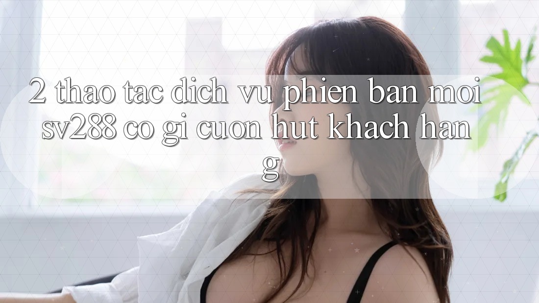 2. Thao tác Dịch Vụ Phiên bản mới sv288: Có Gì Cuốn hút Khách hàng? 2. Thao tác Dịch Vụ Phiên bản mới sv288: Có Gì Cuốn hút Khách hàng?