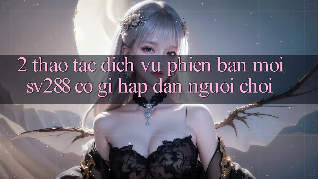 2. Thao tác Dịch Vụ Phiên bản mới sv288: Có Gì Hấp dẫn Người Chơi? 2. Thao tác Dịch Vụ Phiên bản mới sv288: Có Gì Hấp dẫn Người Chơi?