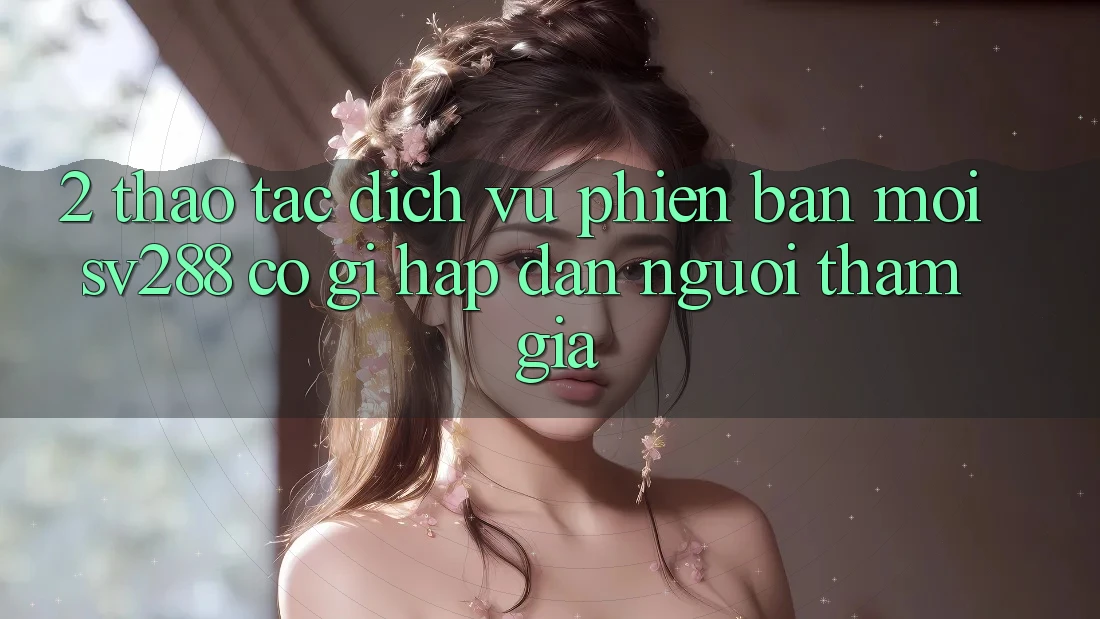 2. Thao tác Dịch Vụ Phiên bản mới sv288: Có Gì Hấp dẫn Người tham gia? 2. Thao tác Dịch Vụ Phiên bản mới sv288: Có Gì Hấp dẫn Người tham gia?