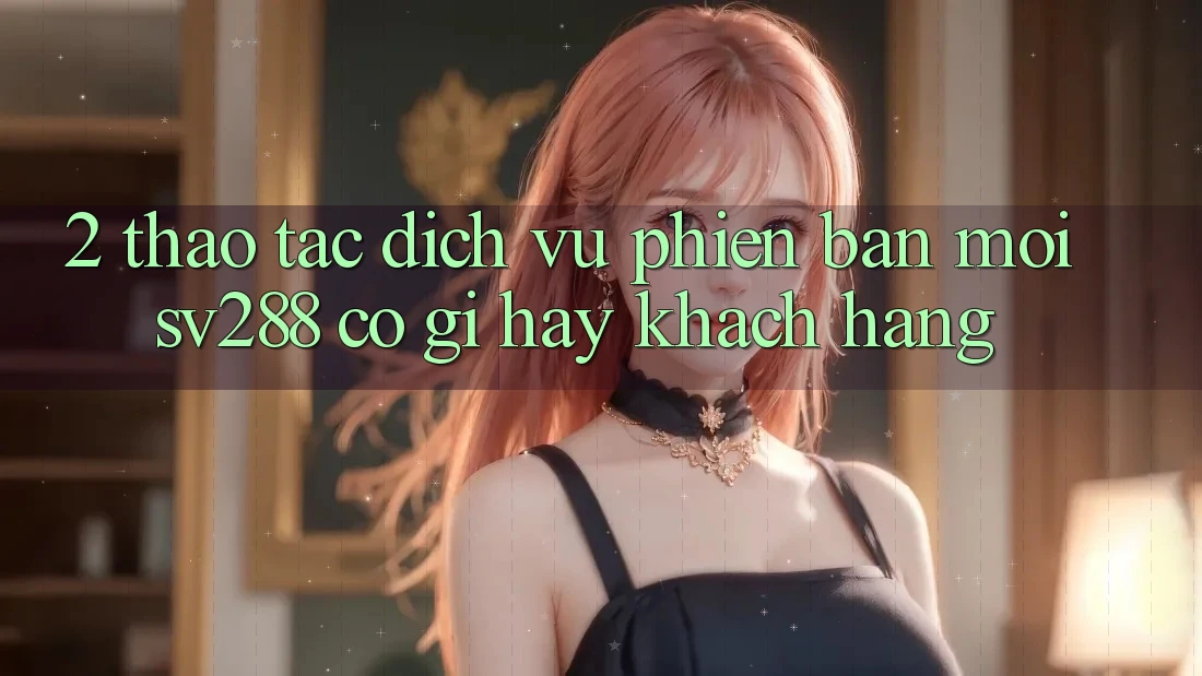 2. Thao tác Dịch Vụ Phiên bản mới sv288: Có Gì Hay Khách hàng? 2. Thao tác Dịch Vụ Phiên bản mới sv288: Có Gì Hay Khách hàng?