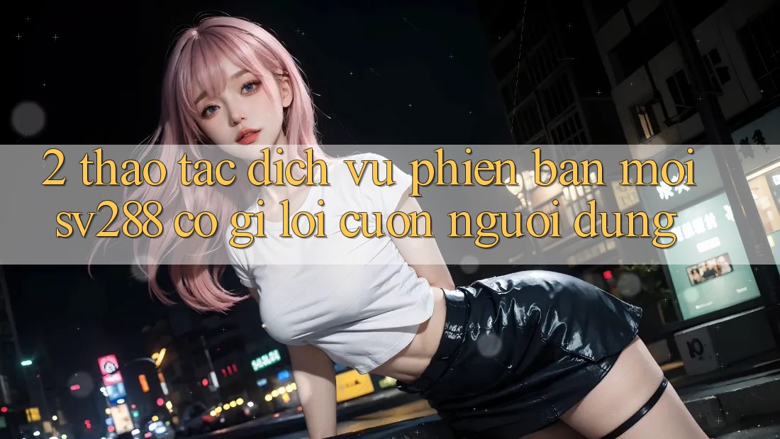 2. Thao tác Dịch Vụ Phiên bản mới sv288: Có Gì Lôi cuốn Người dùng? 2. Thao tác Dịch Vụ Phiên bản mới sv288: Có Gì Lôi cuốn Người dùng?