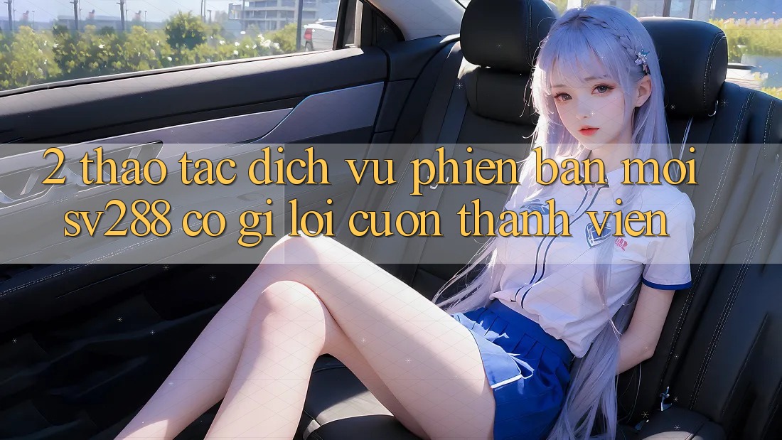 2. Thao tác Dịch Vụ Phiên bản mới sv288: Có Gì Lôi cuốn Thành viên?