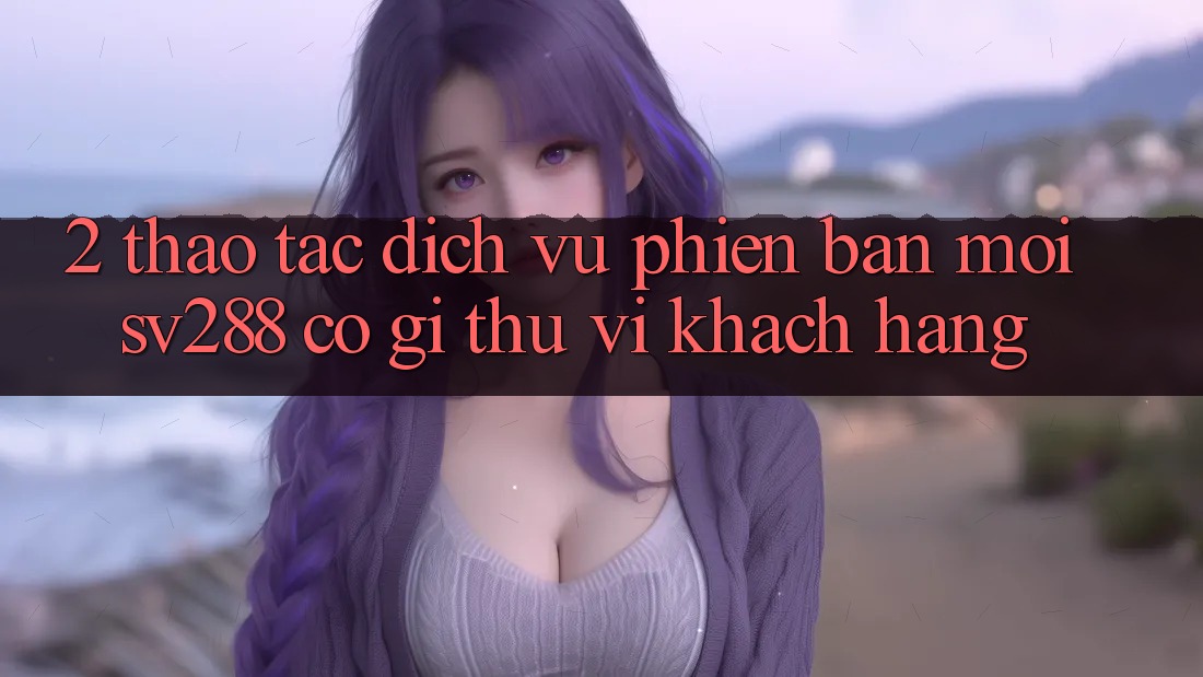 2. Thao tác Dịch Vụ Phiên bản mới sv288: Có Gì Thú vị Khách hàng?