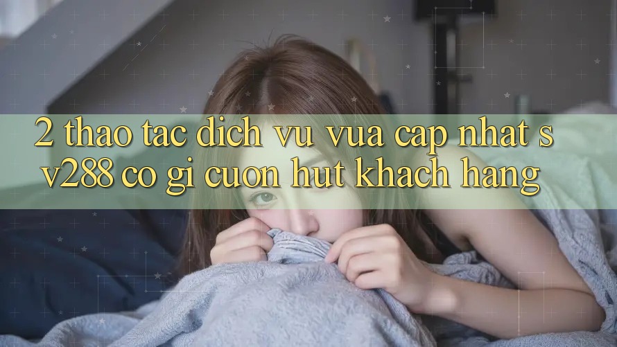 2. Thao tác Dịch Vụ Vừa cập nhật sv288: Có Gì Cuốn Hút Khách hàng?