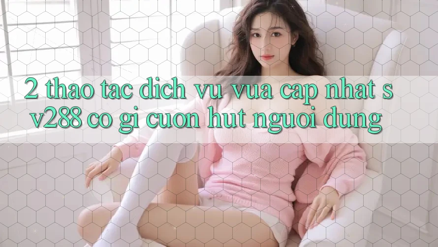 2. Thao tác Dịch Vụ Vừa cập nhật sv288: Có Gì Cuốn Hút Người dùng? 2. Thao tác Dịch Vụ Vừa cập nhật sv288: Có Gì Cuốn Hút Người dùng?