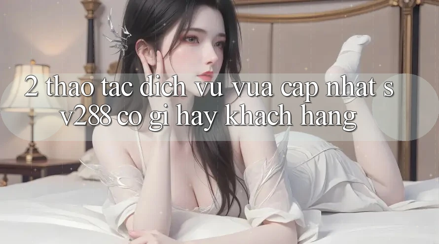 2. Thao tác Dịch Vụ Vừa cập nhật sv288: Có Gì Hay Khách hàng? 2. Thao tác Dịch Vụ Vừa cập nhật sv288: Có Gì Hay Khách hàng?