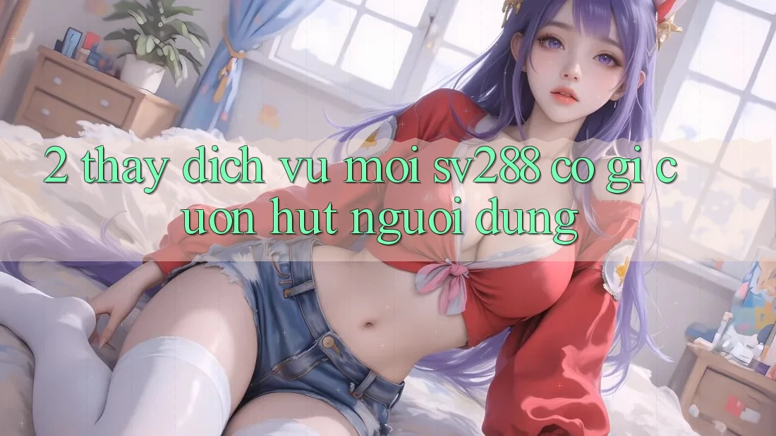 2. Thấy Dịch Vụ Mới sv288: Có Gì Cuốn hút Người dùng? 2. Thấy Dịch Vụ Mới sv288: Có Gì Cuốn hút Người dùng?